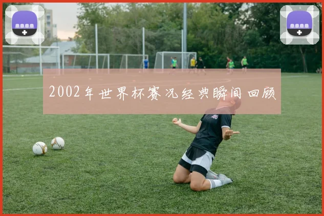 2002年世界杯赛况经典瞬间回顾