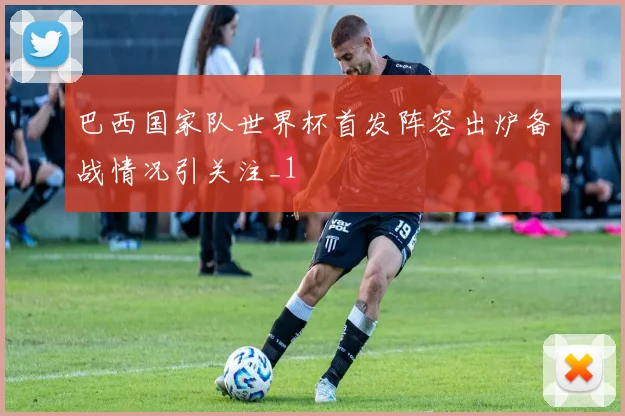 巴西国家队世界杯首发阵容出炉备战情况引关注_1